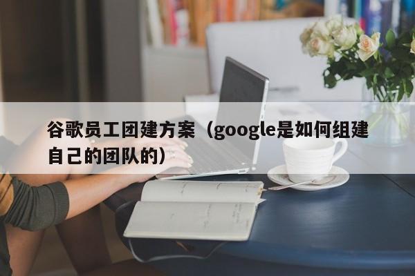 谷歌員工團建方案(google是如何組建自己的團隊的)