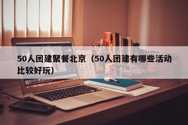 50人團(tuán)建聚餐北京(50人團(tuán)建有哪些活動(dòng)比較好玩)