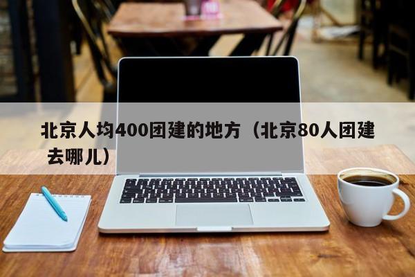 北京人均400團建的地方(北京80人團建 去哪兒)