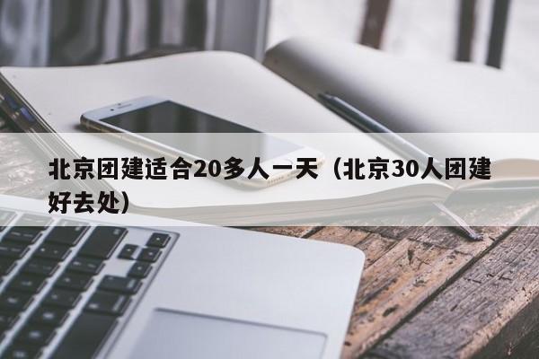 北京團建適合20多人一天(北京30人團建好去處)