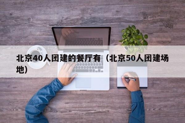 北京40人團建的餐廳有(北京50人團建場地)